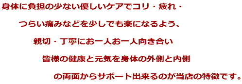 身体に負担の少ない優しいケアでコリ・疲れ・        つらい痛みなどを少しでも楽になるよう、             親切・丁寧にお一人お一人向き合い                皆様の健康と元気を身体の外側と内側                    の両面からサポート出来るのが当店の特徴です。